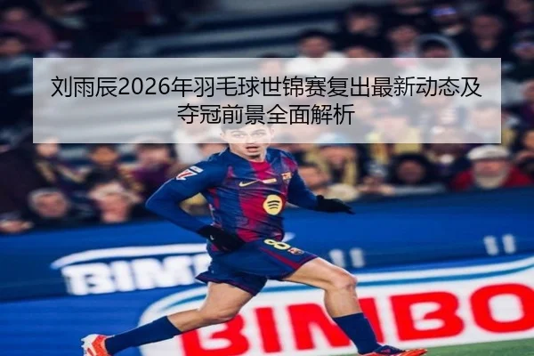 刘雨辰2026年羽毛球世锦赛复出最新动态及夺冠前景全面解析